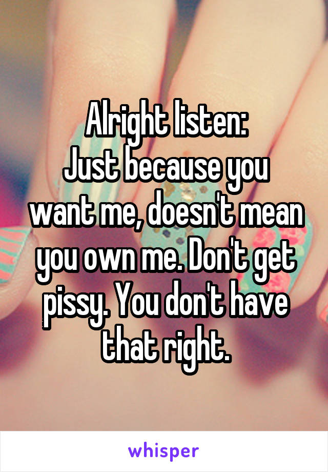 Alright listen:
Just because you want me, doesn't mean you own me. Don't get pissy. You don't have that right.