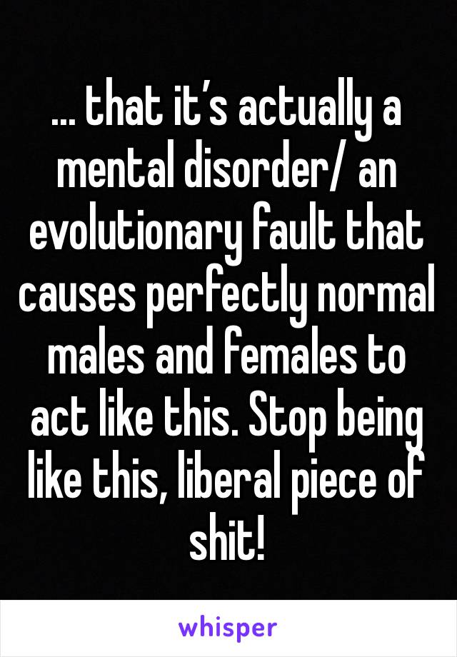 ... that it’s actually a mental disorder/ an evolutionary fault that causes perfectly normal males and females to act like this. Stop being like this, liberal piece of shit!