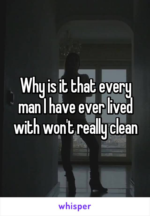 Why is it that every man I have ever lived with won't really clean