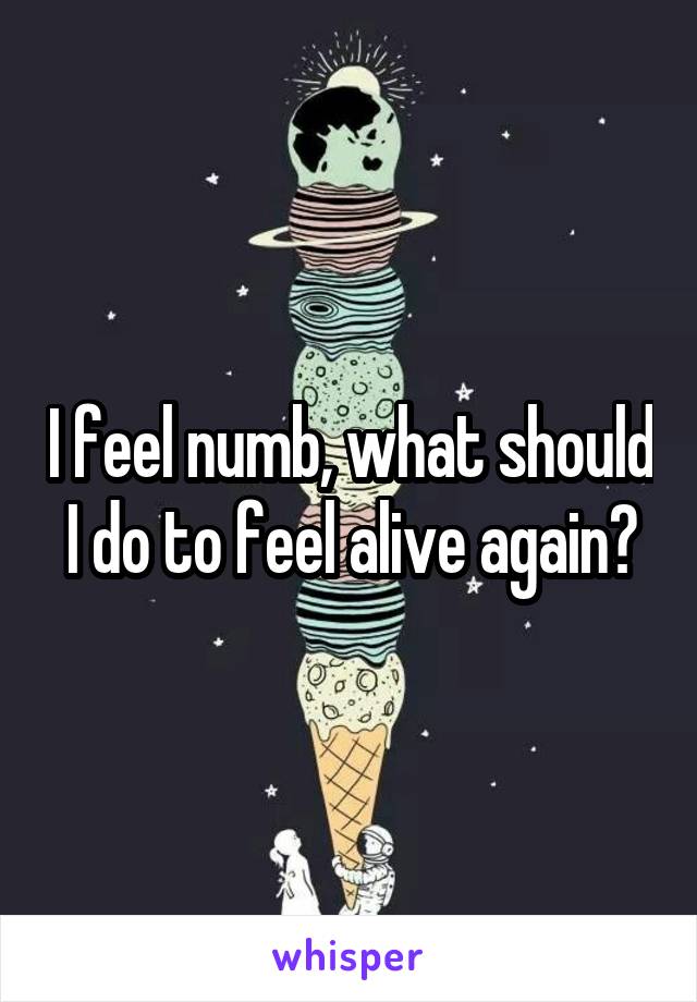 I feel numb, what should I do to feel alive again?