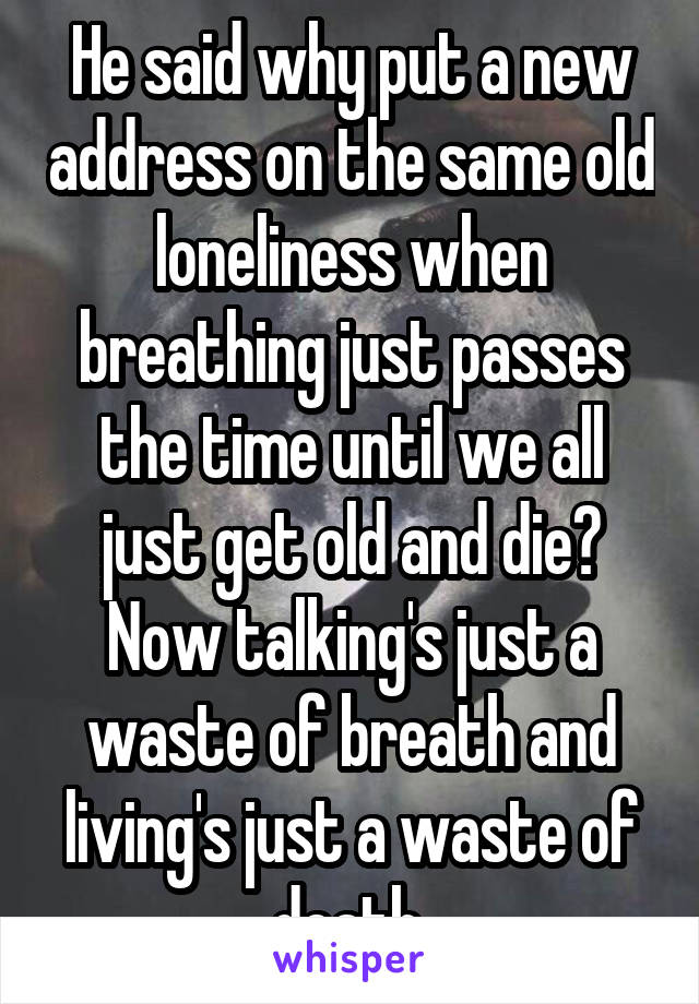 He said why put a new address on the same old loneliness when breathing just passes the time until we all just get old and die? Now talking's just a waste of breath and living's just a waste of death.