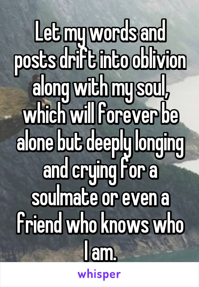 Let my words and posts drift into oblivion along with my soul, which will forever be alone but deeply longing and crying for a soulmate or even a friend who knows who I am.