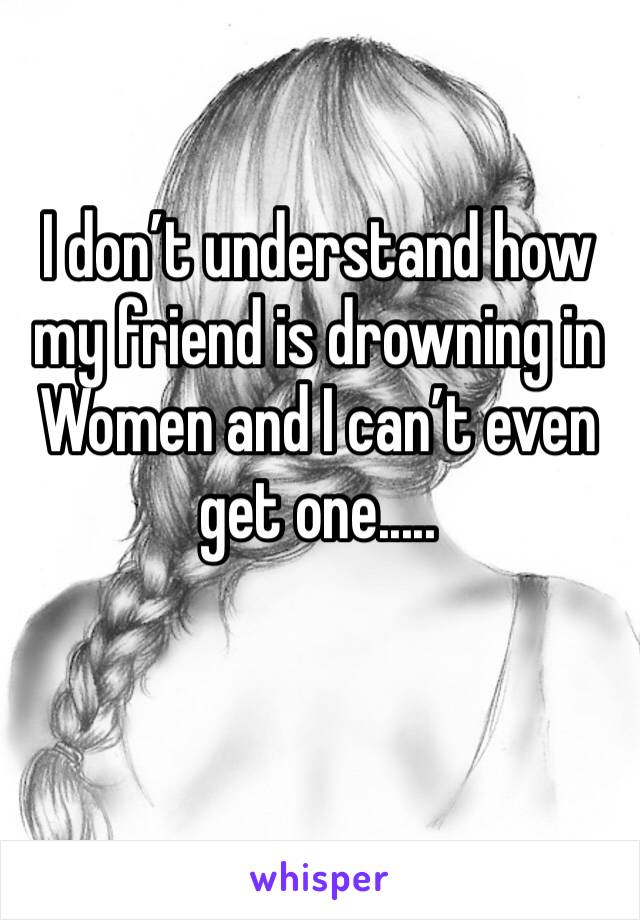 I don’t understand how my friend is drowning in Women and I can’t even get one.....