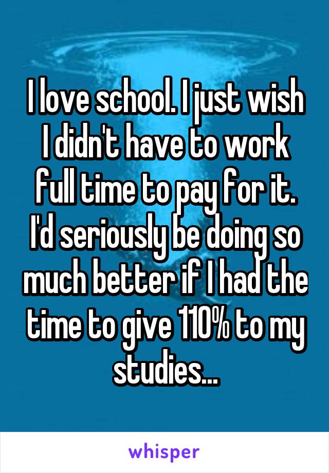 I love school. I just wish I didn't have to work full time to pay for it. I'd seriously be doing so much better if I had the time to give 110% to my studies...