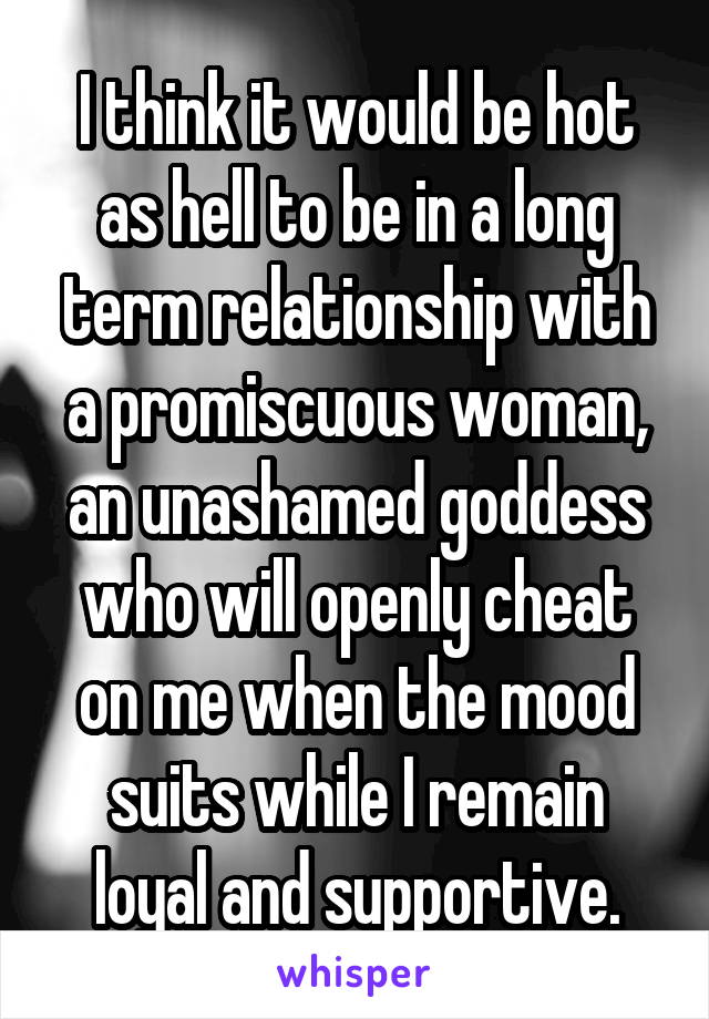 I think it would be hot as hell to be in a long term relationship with a promiscuous woman, an unashamed goddess who will openly cheat on me when the mood suits while I remain loyal and supportive.