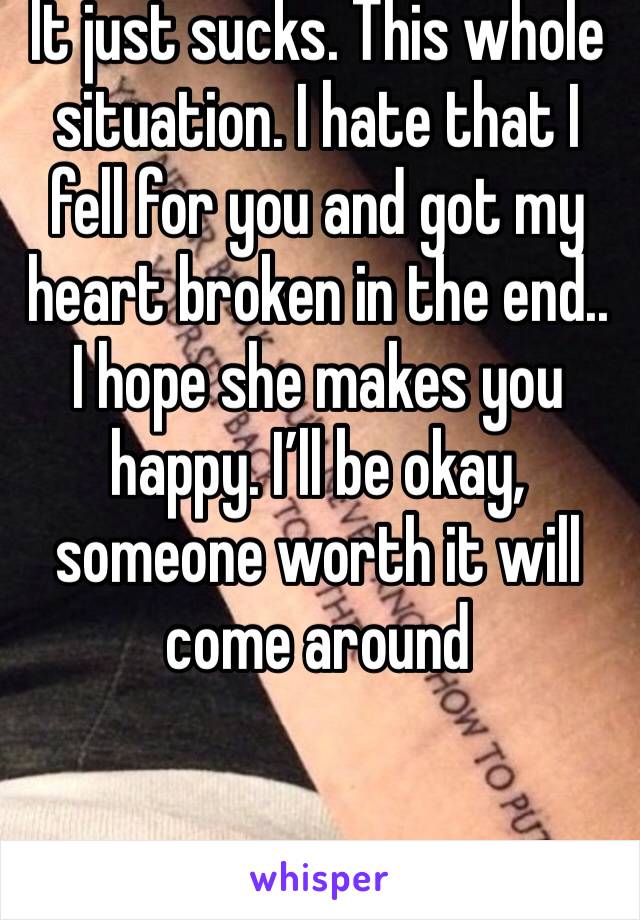 It just sucks. This whole situation. I hate that I fell for you and got my heart broken in the end.. I hope she makes you happy. I’ll be okay, someone worth it will come around 