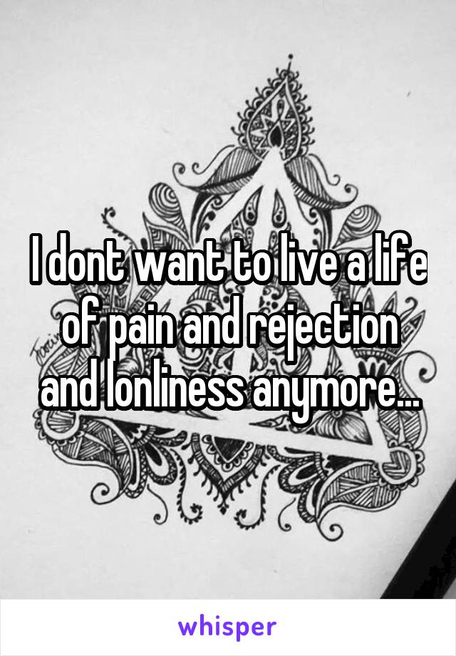 I dont want to live a life of pain and rejection and lonliness anymore...