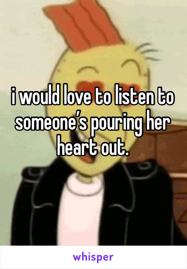 i would love to listen to someone’s pouring her heart out.