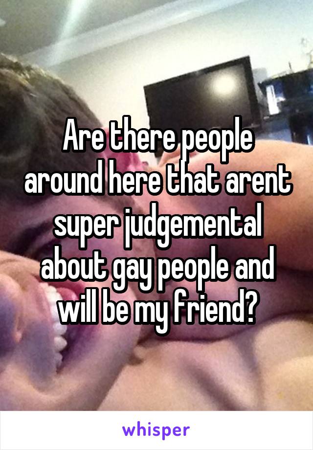 Are there people around here that arent super judgemental about gay people and will be my friend?