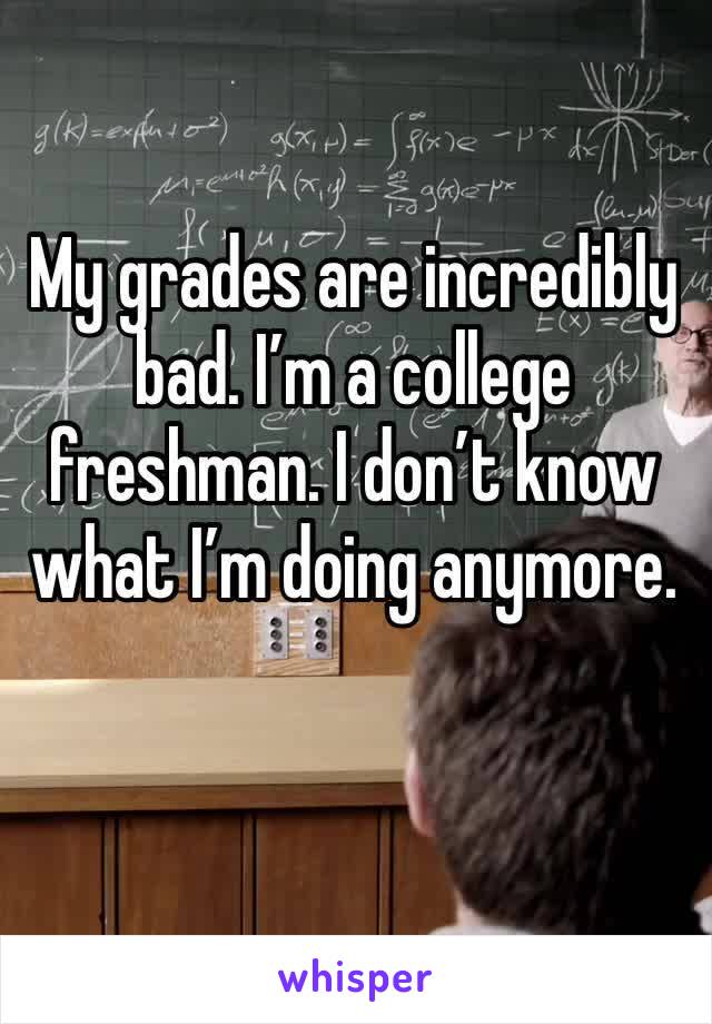 My grades are incredibly bad. I’m a college freshman. I don’t know what I’m doing anymore.