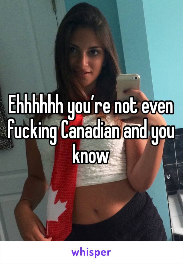 Ehhhhhh you’re not even fucking Canadian and you know