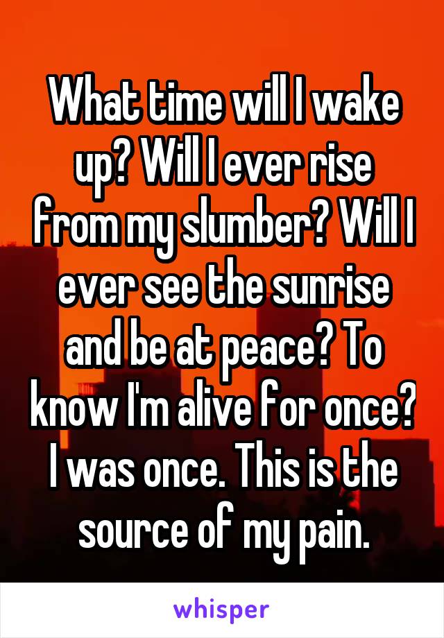 What time will I wake up? Will I ever rise from my slumber? Will I ever see the sunrise and be at peace? To know I'm alive for once? I was once. This is the source of my pain.