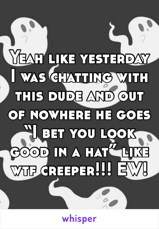 Yeah like yesterday I was chatting with this dude and out of nowhere he goes “I bet you look good in a hat” like wtf creeper!!! EW!