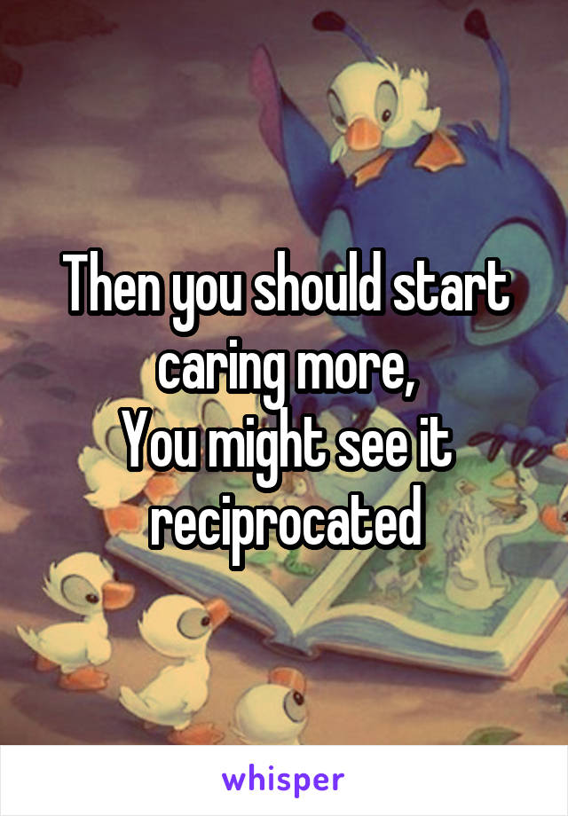 Then you should start caring more,
You might see it reciprocated