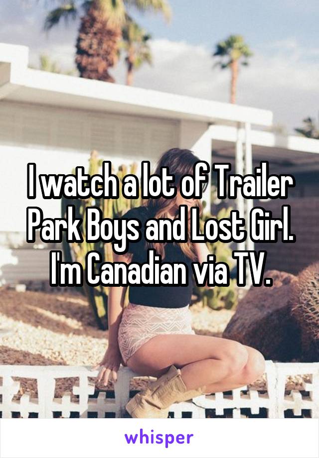 I watch a lot of Trailer Park Boys and Lost Girl. I'm Canadian via TV.