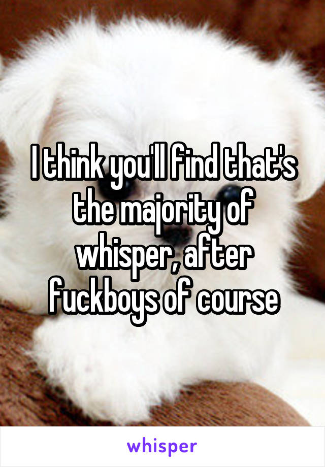 I think you'll find that's the majority of whisper, after fuckboys of course