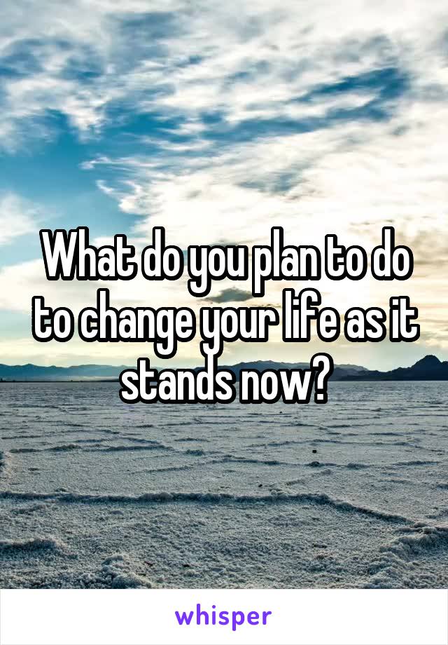 What do you plan to do to change your life as it stands now?