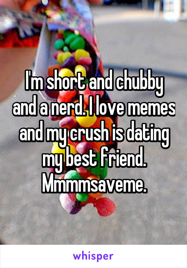 I'm short and chubby and a nerd. I love memes and my crush is dating my best friend. Mmmmsaveme.