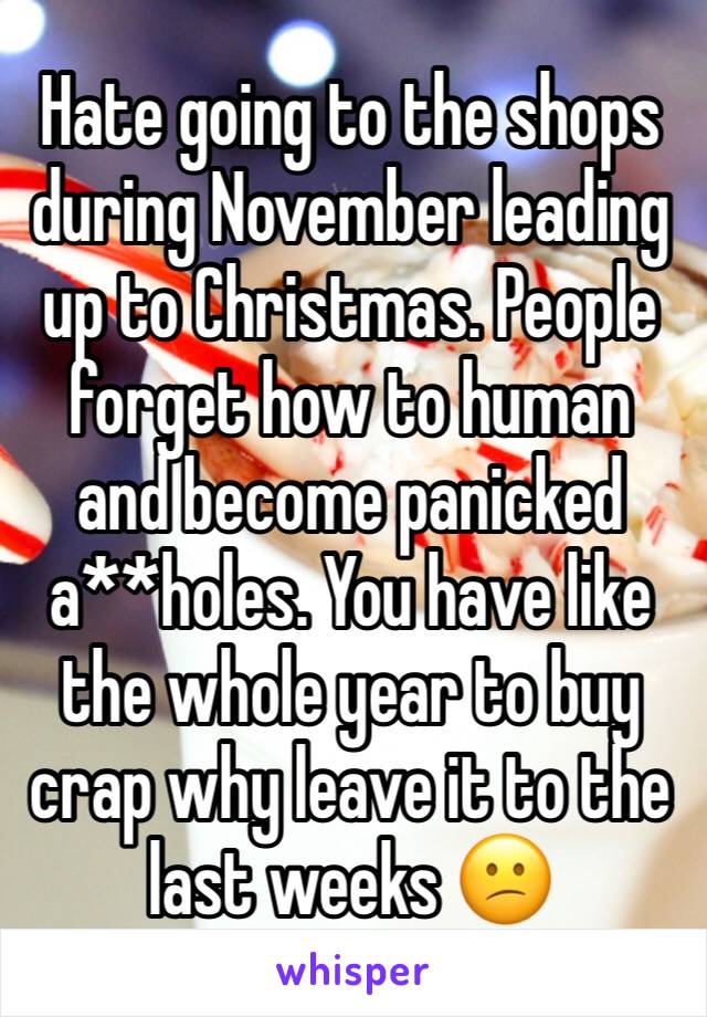 Hate going to the shops during November leading up to Christmas. People forget how to human and become panicked a**holes. You have like the whole year to buy crap why leave it to the last weeks 😕