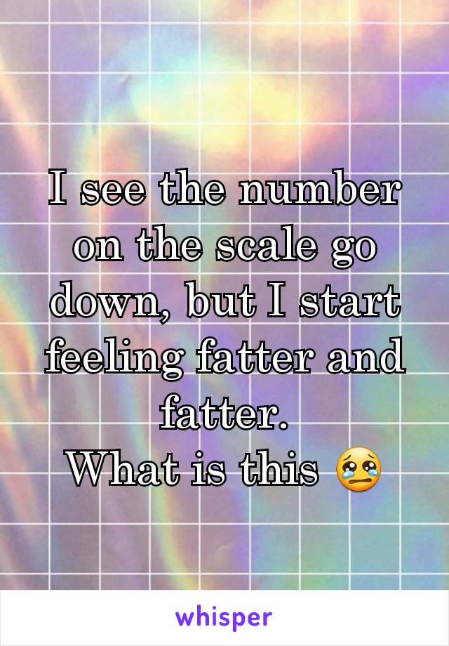 I see the number on the scale go down, but I start feeling fatter and fatter.
What is this 😢