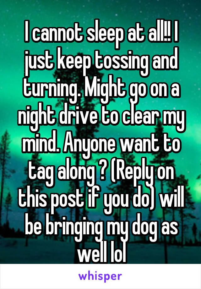 I cannot sleep at all!! I just keep tossing and turning. Might go on a night drive to clear my mind. Anyone want to tag along ? (Reply on this post if you do) will be bringing my dog as well lol