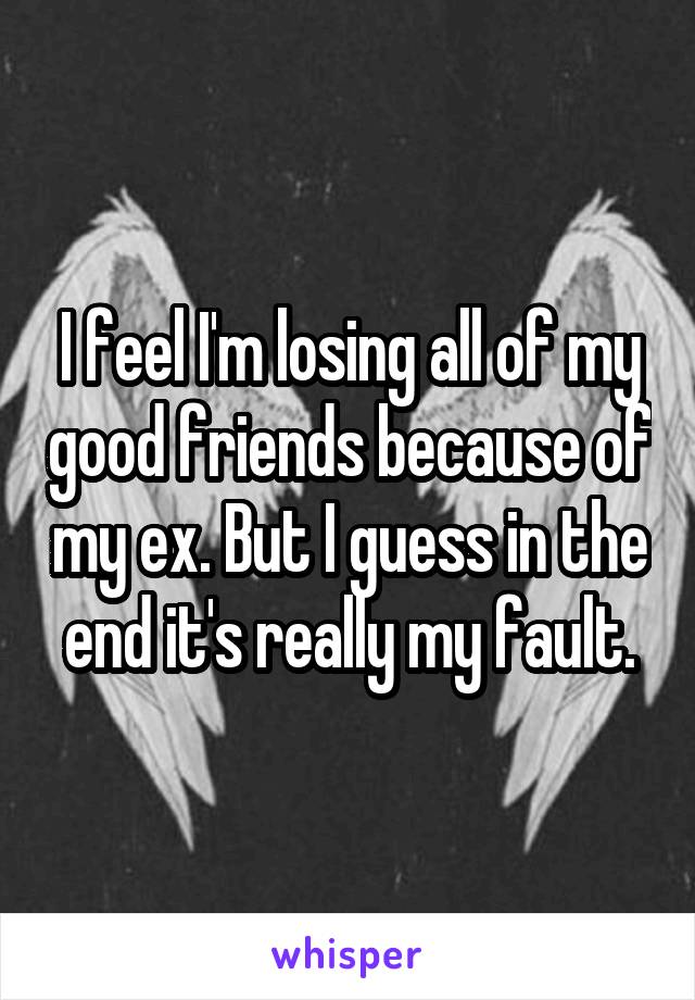 I feel I'm losing all of my good friends because of my ex. But I guess in the end it's really my fault.