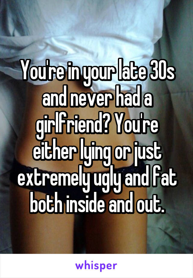 You're in your late 30s and never had a girlfriend? You're either lying or just extremely ugly and fat both inside and out.