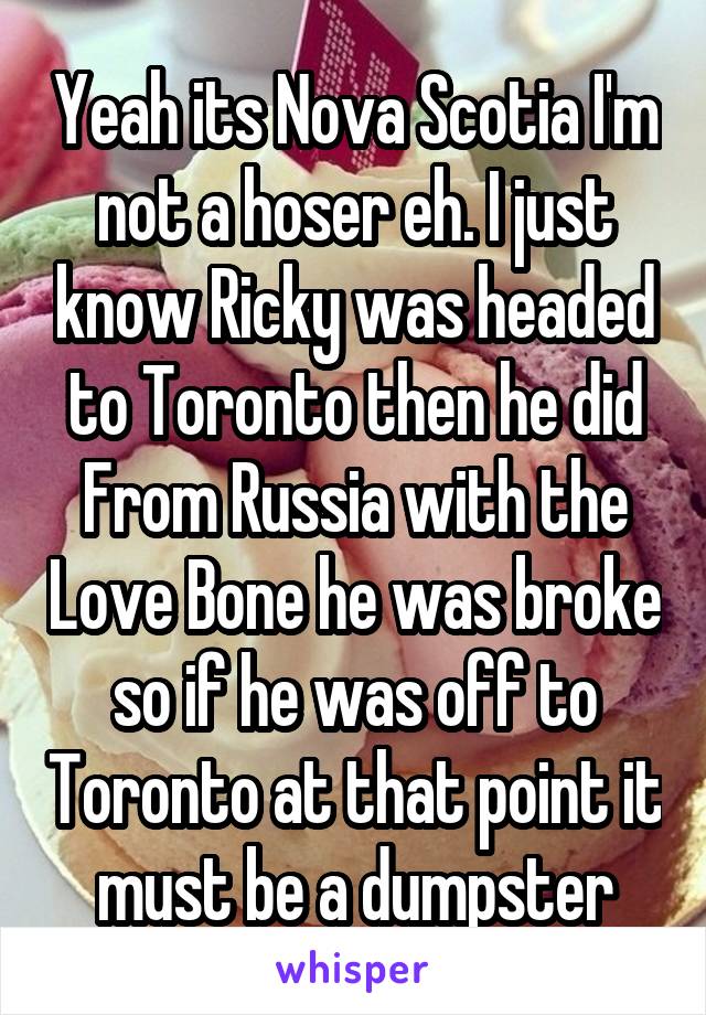 Yeah its Nova Scotia I'm not a hoser eh. I just know Ricky was headed to Toronto then he did From Russia with the Love Bone he was broke so if he was off to Toronto at that point it must be a dumpster