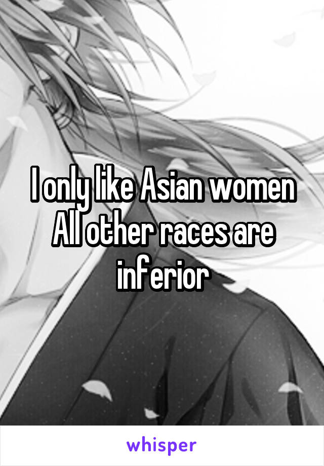 I only like Asian women
All other races are inferior