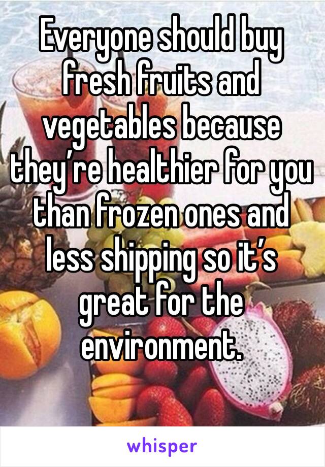 Everyone should buy fresh fruits and vegetables because they’re healthier for you than frozen ones and less shipping so it’s great for the environment. 