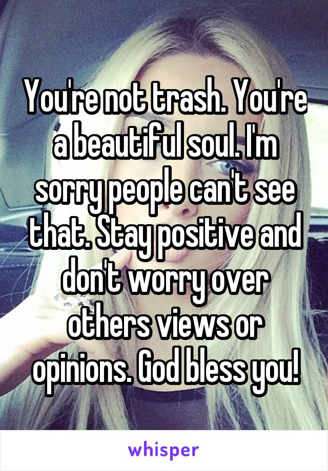 You're not trash. You're a beautiful soul. I'm sorry people can't see that. Stay positive and don't worry over others views or opinions. God bless you!