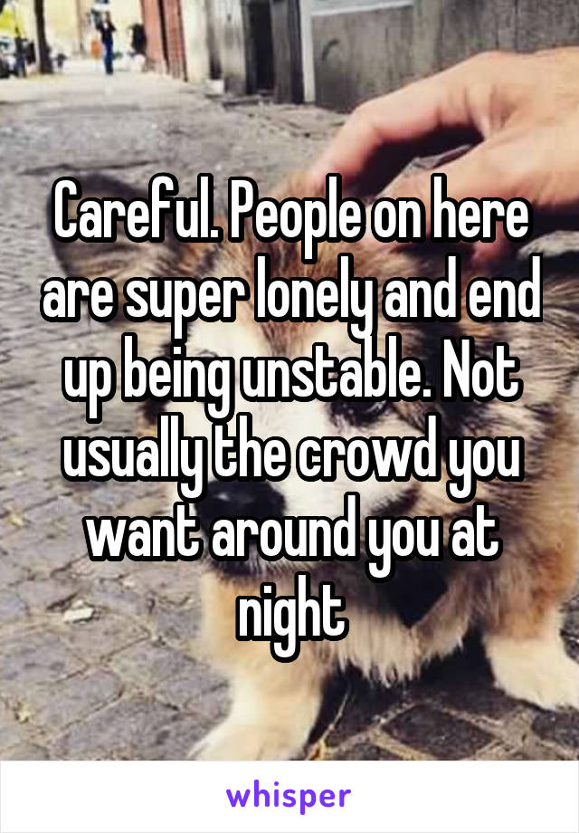 Careful. People on here are super lonely and end up being unstable. Not usually the crowd you want around you at night