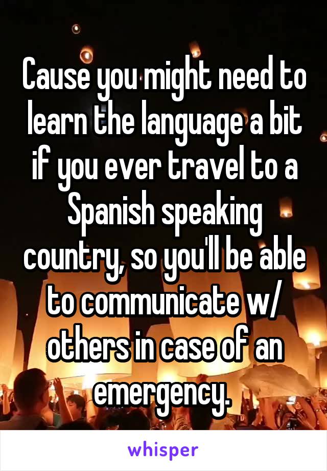 Cause you might need to learn the language a bit if you ever travel to a Spanish speaking country, so you'll be able to communicate w/ others in case of an emergency. 