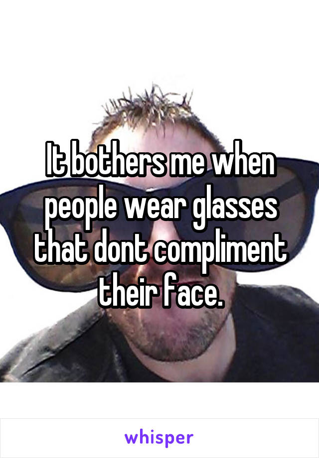 It bothers me when people wear glasses that dont compliment their face.