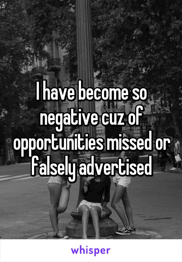 I have become so negative cuz of opportunities missed or falsely advertised