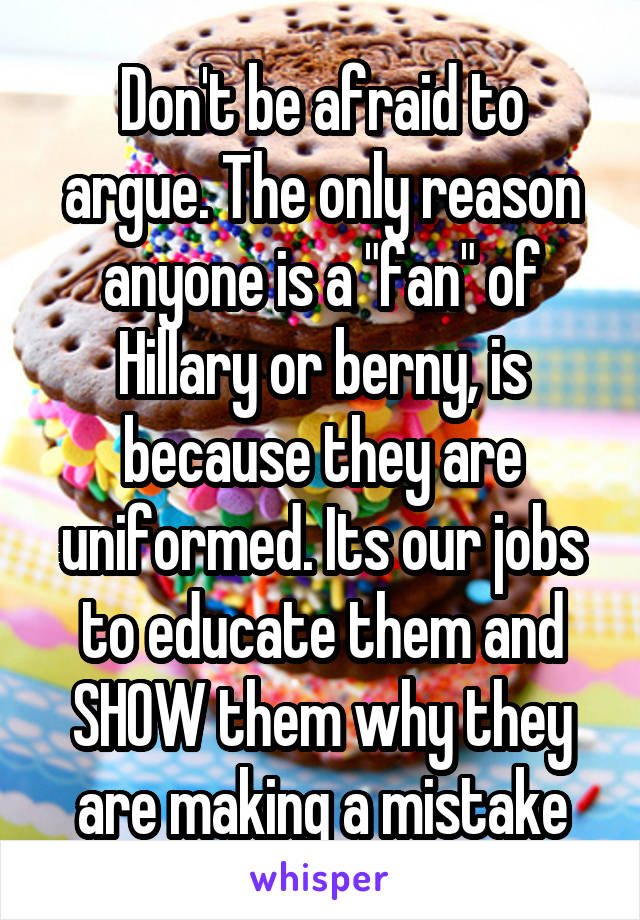 Don't be afraid to argue. The only reason anyone is a "fan" of Hillary or berny, is because they are uniformed. Its our jobs to educate them and SHOW them why they are making a mistake