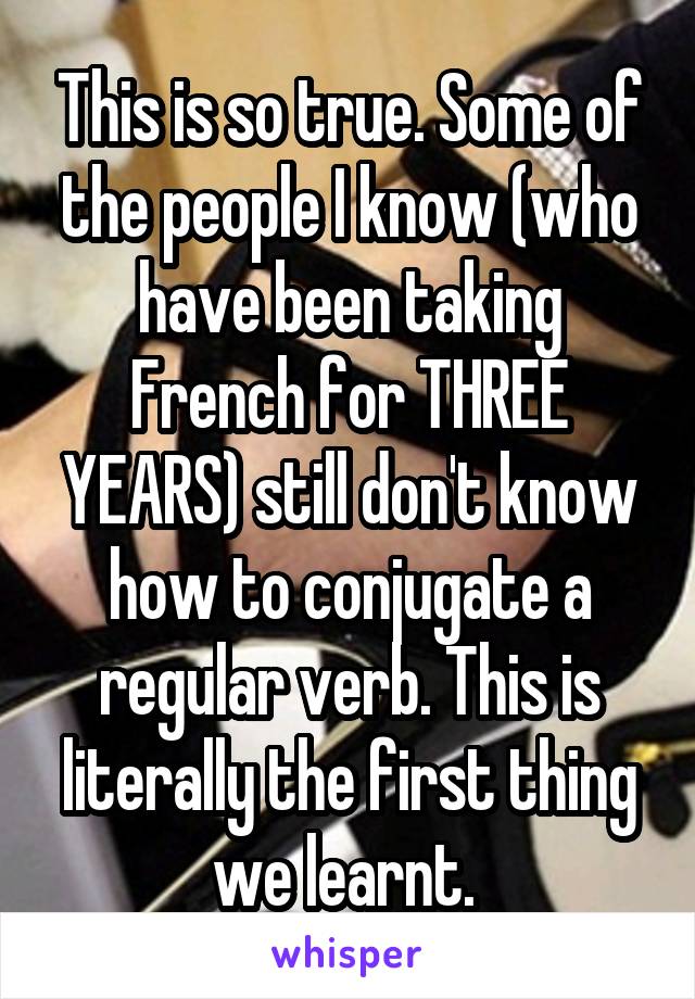 This is so true. Some of the people I know (who have been taking French for THREE YEARS) still don't know how to conjugate a regular verb. This is literally the first thing we learnt. 