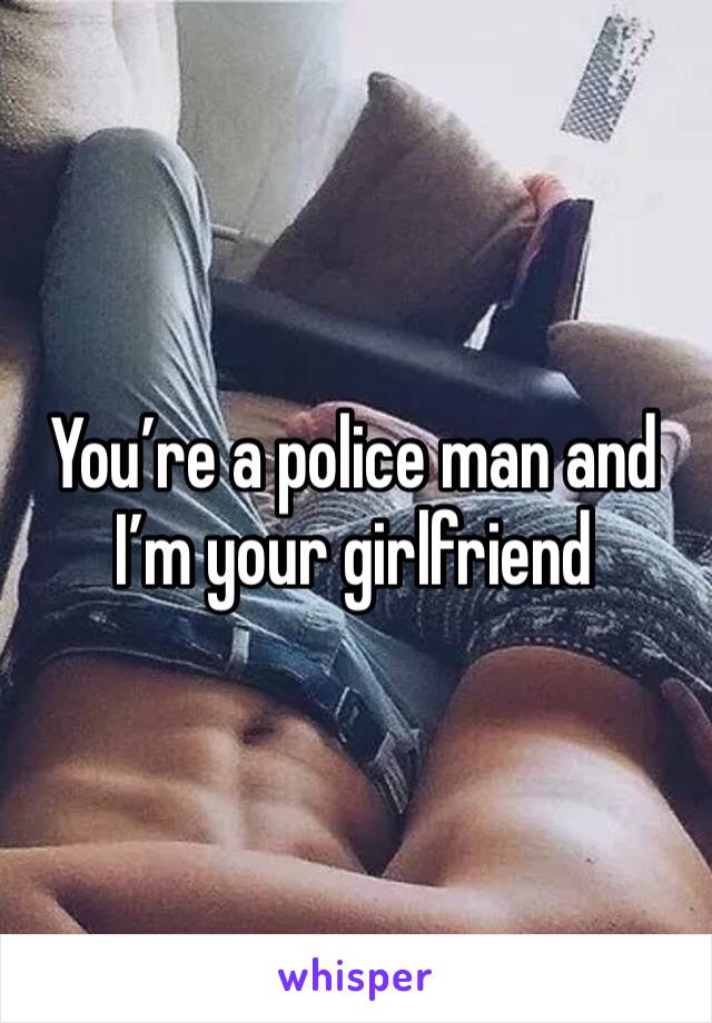 You’re a police man and I’m your girlfriend 