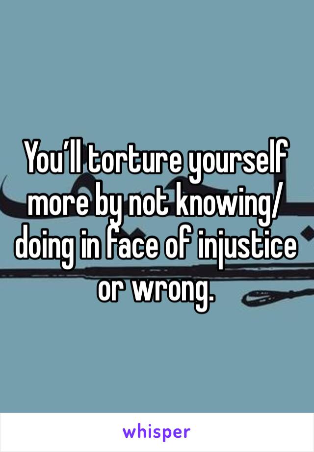 You’ll torture yourself more by not knowing/doing in face of injustice or wrong. 