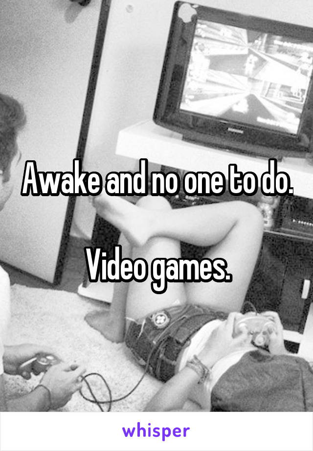 Awake and no one to do.

Video games.