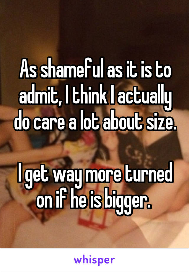 As shameful as it is to admit, I think I actually do care a lot about size.

I get way more turned on if he is bigger. 