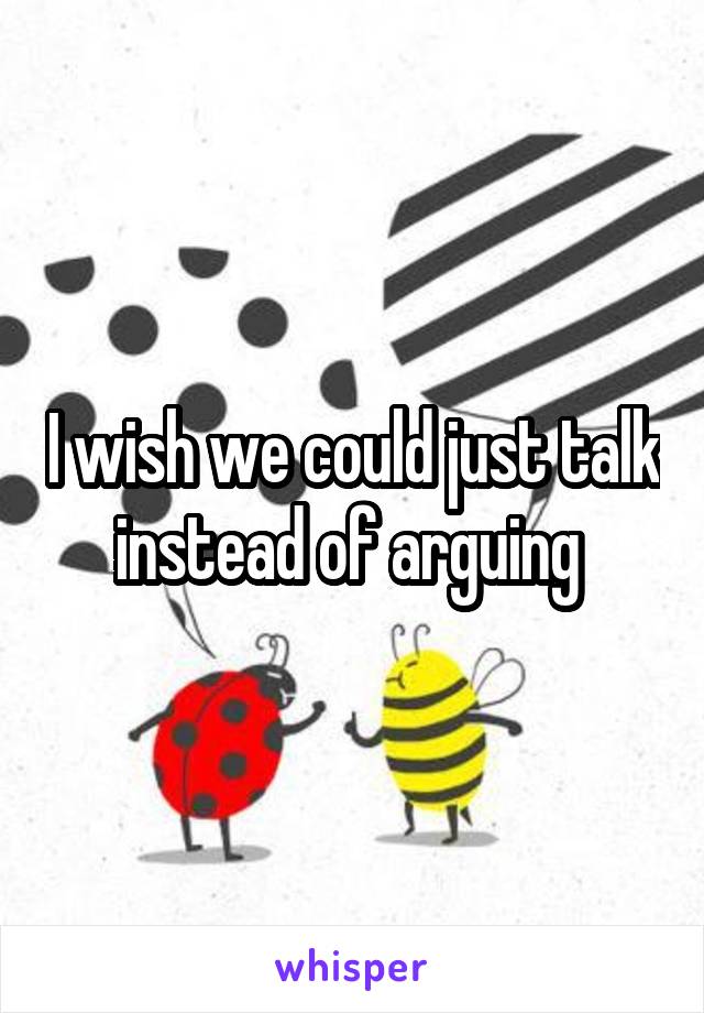 I wish we could just talk instead of arguing 