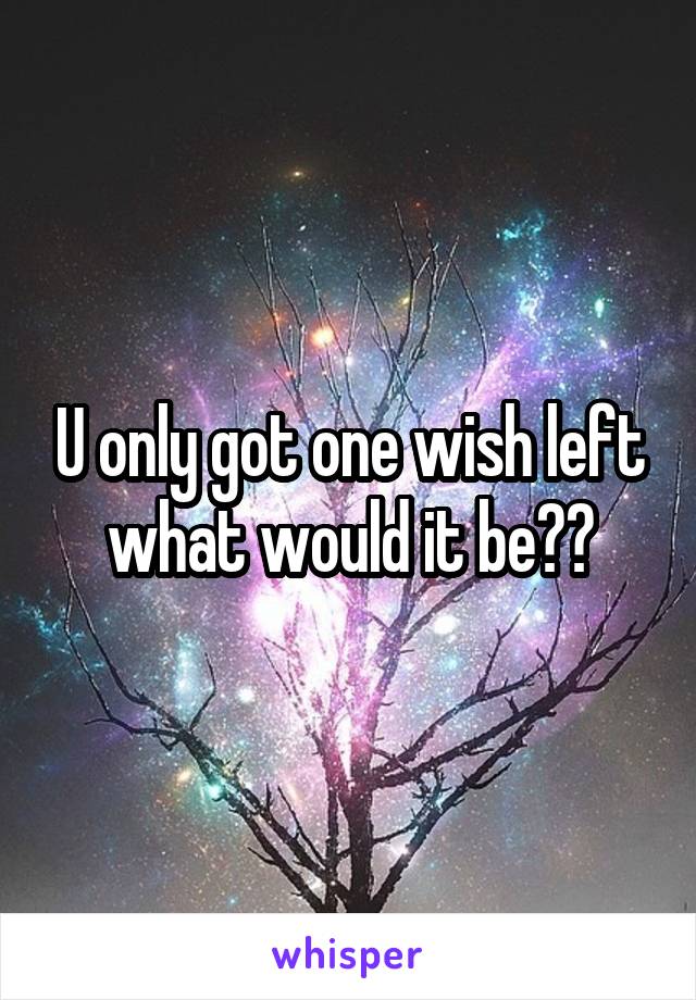 U only got one wish left what would it be??