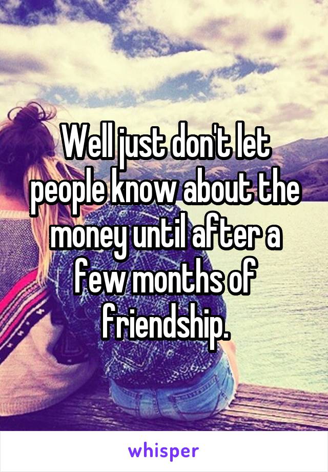 Well just don't let people know about the money until after a few months of friendship.