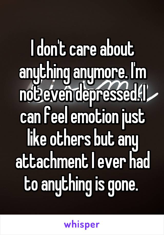 I don't care about anything anymore. I'm not even depressed. I can feel emotion just like others but any attachment I ever had to anything is gone. 