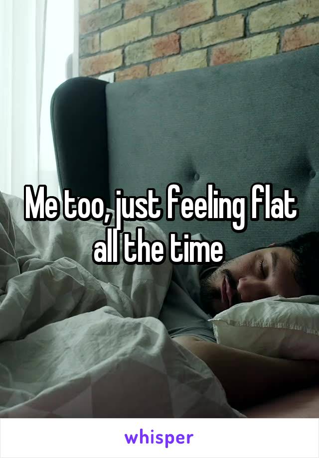 Me too, just feeling flat all the time 