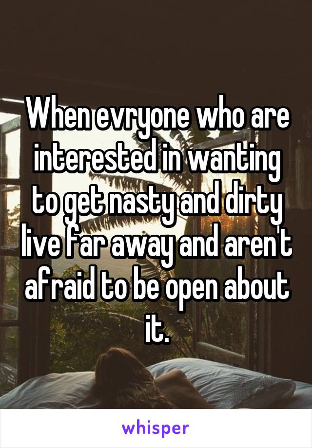 When evryone who are interested in wanting to get nasty and dirty live far away and aren't afraid to be open about it.