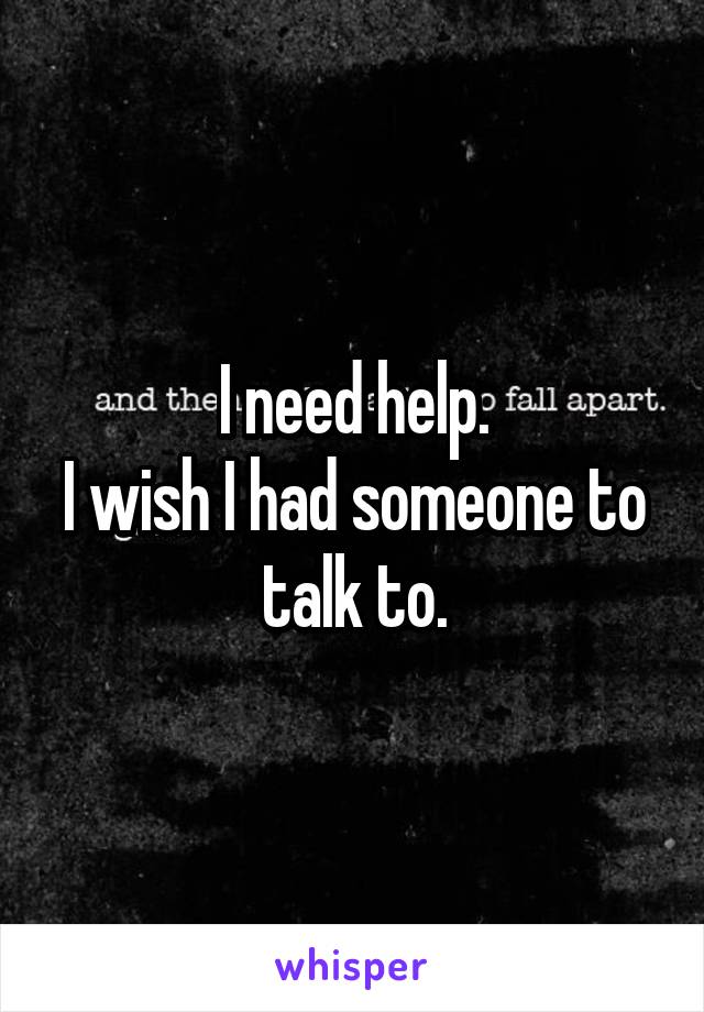 I need help.
I wish I had someone to talk to.