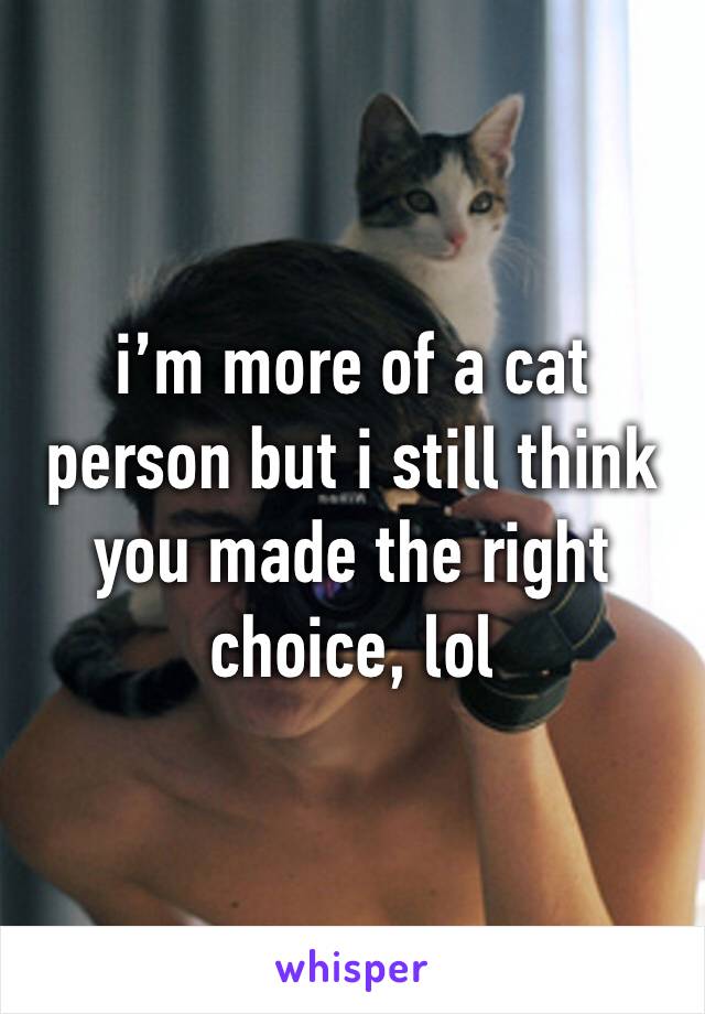 i’m more of a cat person but i still think you made the right choice, lol 