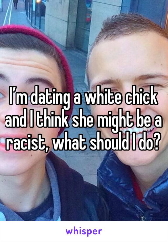 I’m dating a white chick and I think she might be a racist, what should I do?